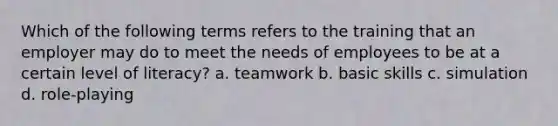 Which of the following terms refers to the training that an employer may do to meet the needs of employees to be at a certain level of literacy? a. teamwork b. basic skills c. simulation d. role-playing