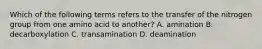 Which of the following terms refers to the transfer of the nitrogen group from one amino acid to another? A. amination B. decarboxylation C. transamination D. deamination