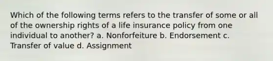 Which of the following terms refers to the transfer of some or all of the ownership rights of a life insurance policy from one individual to another? a. Nonforfeiture b. Endorsement c. Transfer of value d. Assignment