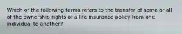 Which of the following terms refers to the transfer of some or all of the ownership rights of a life insurance policy from one individual to another?