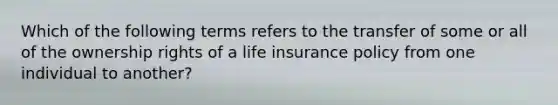 Which of the following terms refers to the transfer of some or all of the ownership rights of a life insurance policy from one individual to another?