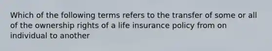 Which of the following terms refers to the transfer of some or all of the ownership rights of a life insurance policy from on individual to another