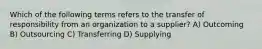 Which of the following terms refers to the transfer of responsibility from an organization to a supplier? A) Outcoming B) Outsourcing C) Transferring D) Supplying