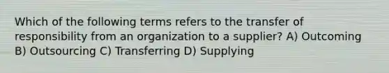 Which of the following terms refers to the transfer of responsibility from an organization to a supplier? A) Outcoming B) Outsourcing C) Transferring D) Supplying