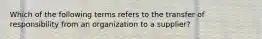 Which of the following terms refers to the transfer of responsibility from an organization to a supplier?