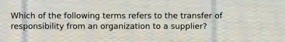 Which of the following terms refers to the transfer of responsibility from an organization to a supplier?