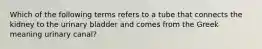 Which of the following terms refers to a tube that connects the kidney to the urinary bladder and comes from the Greek meaning urinary canal?