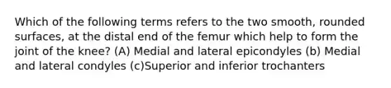 Which of the following terms refers to the two smooth, rounded surfaces, at the distal end of the femur which help to form the joint of the knee? (A) Medial and lateral epicondyles (b) Medial and lateral condyles (c)Superior and inferior trochanters