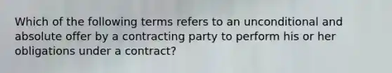 Which of the following terms refers to an unconditional and absolute offer by a contracting party to perform his or her obligations under a contract?