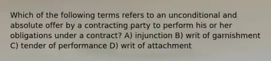 Which of the following terms refers to an unconditional and absolute offer by a contracting party to perform his or her obligations under a contract? A) injunction B) writ of garnishment C) tender of performance D) writ of attachment