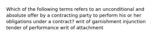 Which of the following terms refers to an unconditional and absolute offer by a contracting party to perform his or her obligations under a contract? writ of garnishment injunction tender of performance writ of attachment