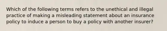 Which of the following terms refers to the unethical and illegal practice of making a misleading statement about an insurance policy to induce a person to buy a policy with another insurer?