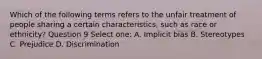 Which of the following terms refers to the unfair treatment of people sharing a certain characteristics, such as race or ethnicity? Question 9 Select one: A. Implicit bias B. Stereotypes C. Prejudice D. Discrimination