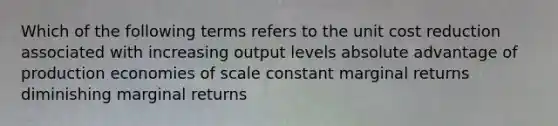 Which of the following terms refers to the unit cost reduction associated with increasing output levels absolute advantage of production economies of scale constant marginal returns diminishing marginal returns