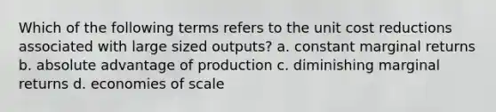 Which of the following terms refers to the unit cost reductions associated with large sized outputs? a. constant marginal returns b. absolute advantage of production c. diminishing marginal returns d. economies of scale