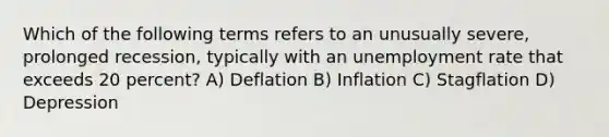 Which of the following terms refers to an unusually severe, prolonged recession, typically with an unemployment rate that exceeds 20 percent? A) Deflation B) Inflation C) Stagflation D) Depression