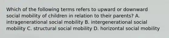 Which of the following terms refers to upward or downward social mobility of children in relation to their parents? A. intragenerational social mobility B. intergenerational social mobility C. structural social mobility D. horizontal social mobility