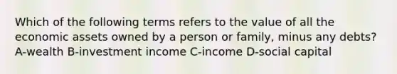 Which of the following terms refers to the value of all the economic assets owned by a person or family, minus any debts? A-wealth B-investment income C-income D-social capital