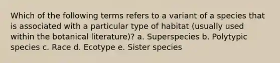 Which of the following terms refers to a variant of a species that is associated with a particular type of habitat (usually used within the botanical literature)? a. Superspecies b. Polytypic species c. Race d. Ecotype e. Sister species