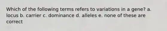 Which of the following terms refers to variations in a gene? a. locus b. carrier c. dominance d. alleles e. none of these are correct