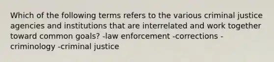 Which of the following terms refers to the various criminal justice agencies and institutions that are interrelated and work together toward common goals? -law enforcement -corrections -criminology -criminal justice