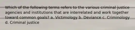 Which of the following terms refers to the various criminal justice agencies and institutions that are interrelated and work together toward common goals? a. Victimology b. Deviance c. Criminology d. Criminal justice