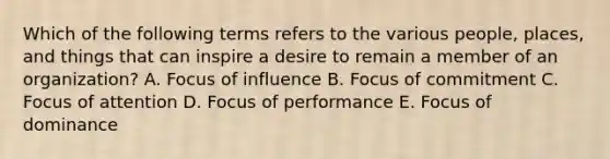 Which of the following terms refers to the various people, places, and things that can inspire a desire to remain a member of an organization? A. Focus of influence B. Focus of commitment C. Focus of attention D. Focus of performance E. Focus of dominance