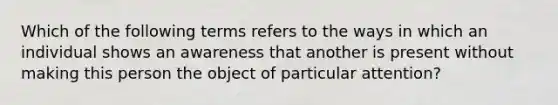 Which of the following terms refers to the ways in which an individual shows an awareness that another is present without making this person the object of particular attention?