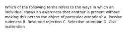 Which of the following terms refers to the ways in which an individual shows an awareness that another is present without making this person the object of particular attention? A. Passive rudeness B. Reserved rejection C. Selective attention D. Civil inattention