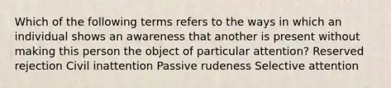 Which of the following terms refers to the ways in which an individual shows an awareness that another is present without making this person the object of particular attention? Reserved rejection Civil inattention Passive rudeness Selective attention