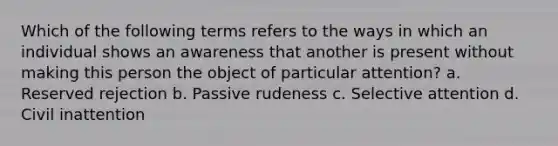 Which of the following terms refers to the ways in which an individual shows an awareness that another is present without making this person the object of particular attention? a. Reserved rejection b. Passive rudeness c. Selective attention d. Civil inattention