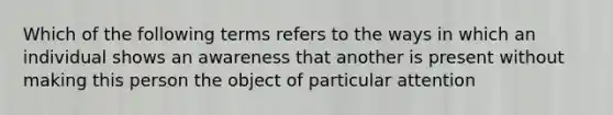 Which of the following terms refers to the ways in which an individual shows an awareness that another is present without making this person the object of particular attention