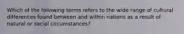 Which of the following terms refers to the wide range of cultural differences found between and within nations as a result of natural or social circumstances?