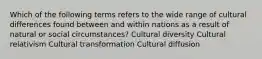 Which of the following terms refers to the wide range of cultural differences found between and within nations as a result of natural or social circumstances? Cultural diversity Cultural relativism Cultural transformation Cultural diffusion