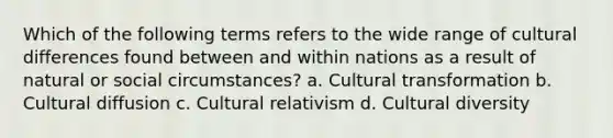 Which of the following terms refers to the wide range of cultural differences found between and within nations as a result of natural or social circumstances? a. Cultural transformation b. Cultural diffusion c. Cultural relativism d. Cultural diversity