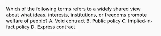 Which of the following terms refers to a widely shared view about what ideas, interests, institutions, or freedoms promote welfare of people? A. Void contract B. Public policy C. Implied-in-fact policy D. Express contract