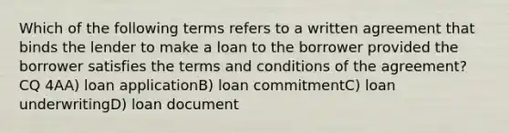 Which of the following terms refers to a written agreement that binds the lender to make a loan to the borrower provided the borrower satisfies the terms and conditions of the agreement? CQ 4AA) loan applicationB) loan commitmentC) loan underwritingD) loan document