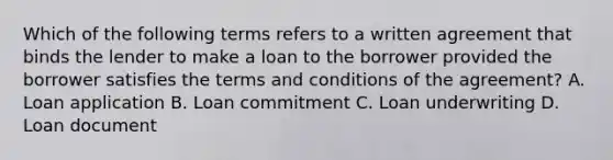 Which of the following terms refers to a written agreement that binds the lender to make a loan to the borrower provided the borrower satisfies the terms and conditions of the agreement? A. Loan application B. Loan commitment C. Loan underwriting D. Loan document