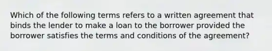 Which of the following terms refers to a written agreement that binds the lender to make a loan to the borrower provided the borrower satisfies the terms and conditions of the agreement?