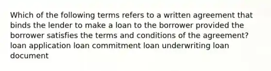 Which of the following terms refers to a written agreement that binds the lender to make a loan to the borrower provided the borrower satisfies the terms and conditions of the agreement? loan application loan commitment loan underwriting loan document