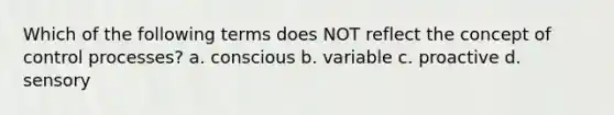 Which of the following terms does NOT reflect the concept of control processes? a. conscious b. variable c. proactive d. sensory