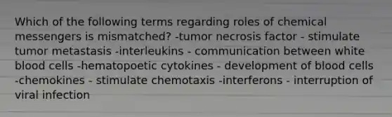 Which of the following terms regarding roles of chemical messengers is mismatched? -tumor necrosis factor - stimulate tumor metastasis -interleukins - communication between white blood cells -hematopoetic cytokines - development of blood cells -chemokines - stimulate chemotaxis -interferons - interruption of viral infection