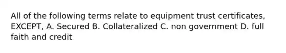 All of the following terms relate to equipment trust certificates, EXCEPT, A. Secured B. Collateralized C. non government D. full faith and credit