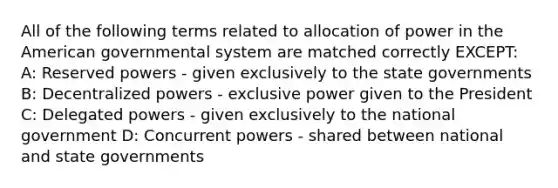 All of the following terms related to allocation of power in the American governmental system are matched correctly EXCEPT: A: Reserved powers - given exclusively to the state governments B: Decentralized powers - exclusive power given to the President C: Delegated powers - given exclusively to the national government D: Concurrent powers - shared between national and state governments