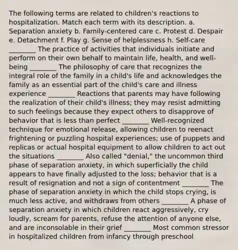 The following terms are related to children's reactions to hospitalization. Match each term with its description. a. Separation anxiety b. Family-centered care c. Protest d. Despair e. Detachment f. Play g. Sense of helplessness h. Self-care ________ The practice of activities that individuals initiate and perform on their own behalf to maintain life, health, and well-being ________ The philosophy of care that recognizes the integral role of the family in a child's life and acknowledges the family as an essential part of the child's care and illness experience ________ Reactions that parents may have following the realization of their child's illness; they may resist admitting to such feelings because they expect others to disapprove of behavior that is less than perfect ________ Well-recognized technique for emotional release, allowing children to reenact frightening or puzzling hospital experiences; use of puppets and replicas or actual hospital equipment to allow children to act out the situations ________ Also called "denial," the uncommon third phase of separation anxiety, in which superficially the child appears to have finally adjusted to the loss; behavior that is a result of resignation and not a sign of contentment ________ The phase of separation anxiety in which the child stops crying, is much less active, and withdraws from others ________ A phase of separation anxiety in which children react aggressively, cry loudly, scream for parents, refuse the attention of anyone else, and are inconsolable in their grief ________ Most common stressor in hospitalized children from infancy through preschool