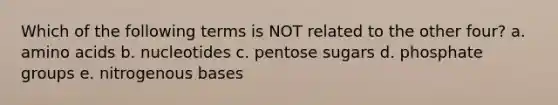 Which of the following terms is NOT related to the other four? a. amino acids b. nucleotides c. pentose sugars d. phosphate groups e. nitrogenous bases