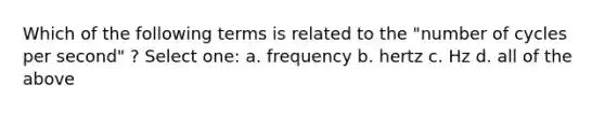 Which of the following terms is related to the "number of cycles per second" ? Select one: a. frequency b. hertz c. Hz d. all of the above