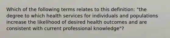 Which of the following terms relates to this definition: "the degree to which health services for individuals and populations increase the likelihood of desired health outcomes and are consistent with current professional knowledge"?