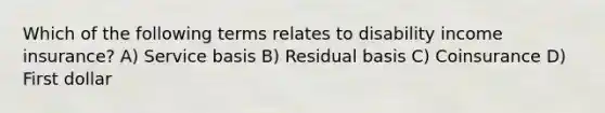 Which of the following terms relates to disability income insurance? A) Service basis B) Residual basis C) Coinsurance D) First dollar