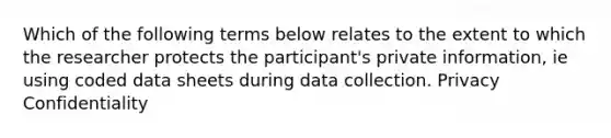 Which of the following terms below relates to the extent to which the researcher protects the participant's private information, ie using coded data sheets during data collection. Privacy Confidentiality